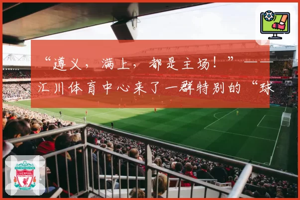 “遵义，满上，都是主场！”——汇川体育中心来了一群特别的“球迷”