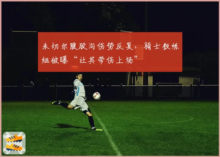 米切尔腹股沟伤势反复，骑士教练组被曝“让其带伤上场”
