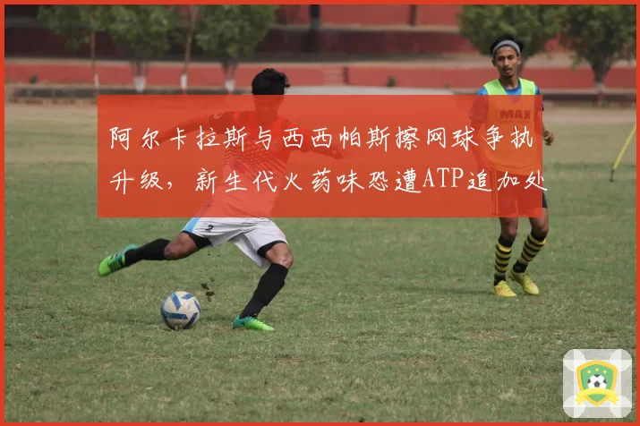 阿尔卡拉斯与西西帕斯擦网球争执升级，新生代火药味恐遭ATP追加处罚