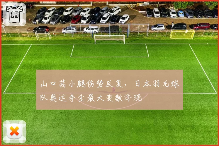 山口茜小腿伤势反复,日本羽毛球队奥运夺金最大变数浮现