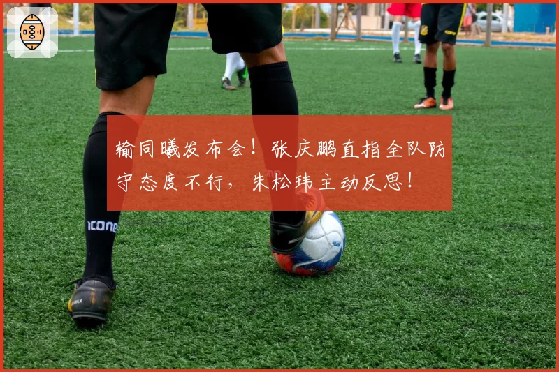 输同曦发布会!张庆鹏直指全队防守态度不行,朱松玮主动反思!