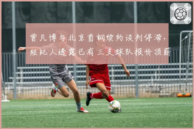 曾凡博与北京首钢续约谈判停滞，经纪人透露已有三支球队报价顶薪合同