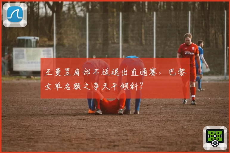 王曼昱肩部不适退出直通赛，巴黎女单名额之争天平倾斜？