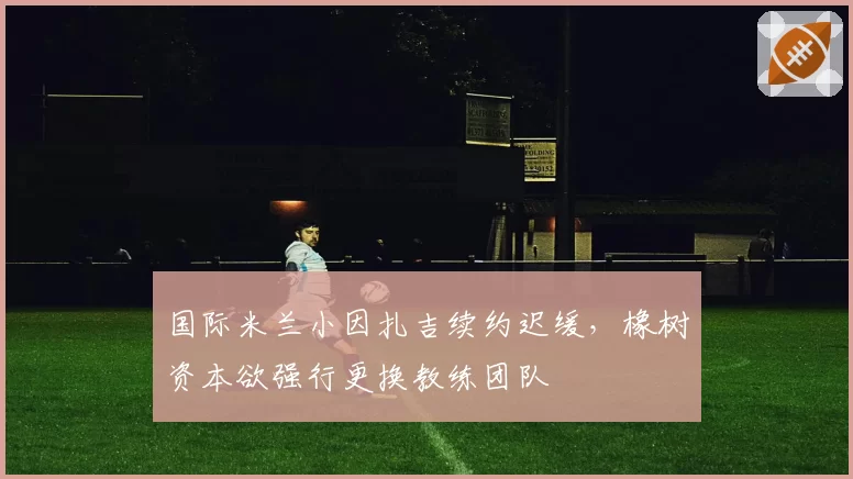 国际米兰小因扎吉续约迟缓，橡树资本欲强行更换教练团队