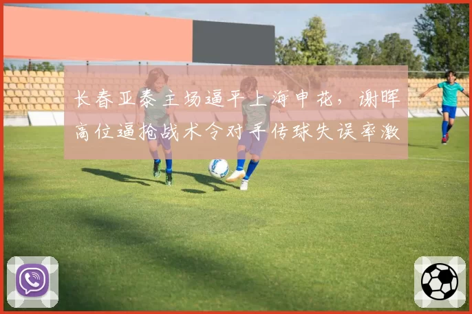 长春亚泰主场逼平上海申花,谢晖高位逼抢战术令对手传球失误率激增