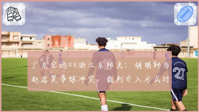 广东宏远vs浙江东阳光:胡明轩与赵岩昊争球冲突,裁判介入方式对比NBA标准遭批