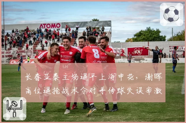长春亚泰主场逼平上海申花，谢晖高位逼抢战术令对手传球失误率激增