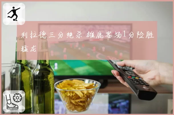 利拉德三分绝杀 雄鹿客场1分险胜猛龙
