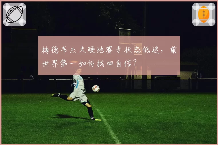 梅德韦杰夫硬地赛季状态低迷,前世界第一如何找回自信?