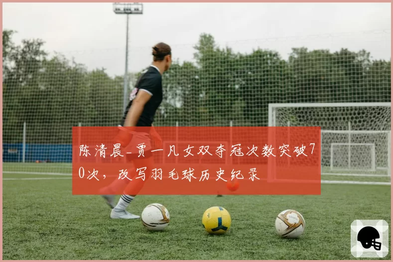 陈清晨_贾一凡女双夺冠次数突破70次,改写羽毛球历史纪录