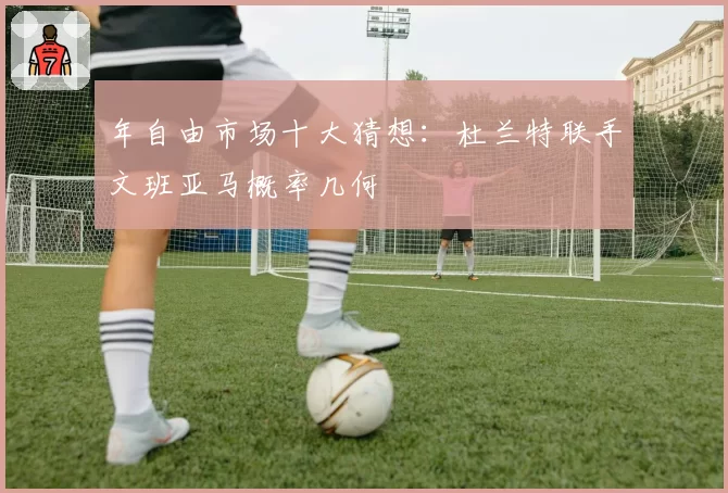 年自由市场十大猜想：杜兰特联手文班亚马概率几何