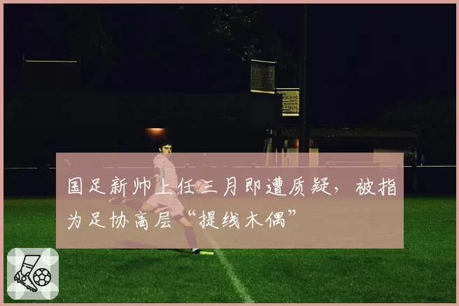 国足新帅上任三月即遭质疑，被指为足协高层“提线木偶”