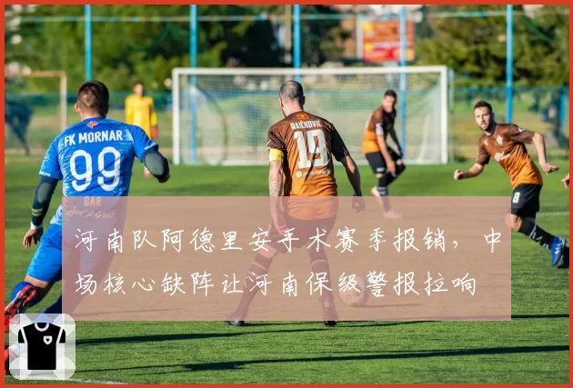 河南队阿德里安手术赛季报销，中场核心缺阵让河南保级警报拉响