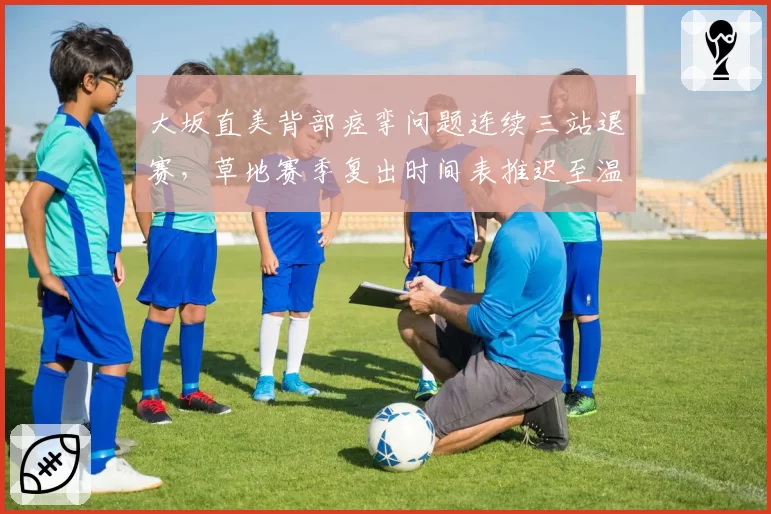 大坂直美背部痉挛问题连续三站退赛,草地赛季复出时间表推迟至温网