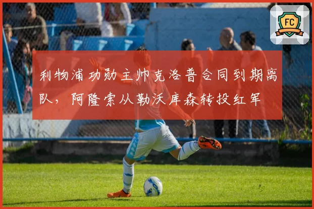利物浦功勋主帅克洛普合同到期离队，阿隆索从勒沃库森转投红军