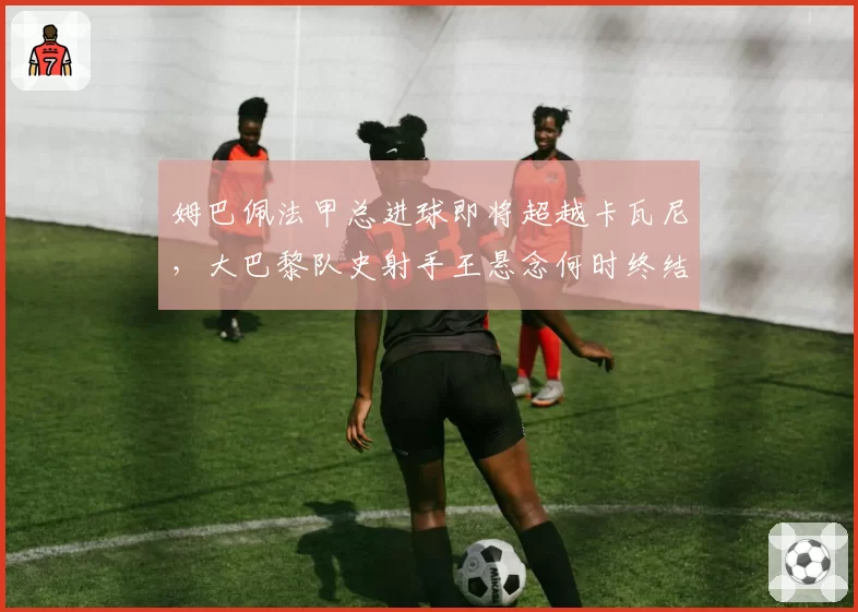 姆巴佩法甲总进球即将超越卡瓦尼,大巴黎队史射手王悬念何时终结?