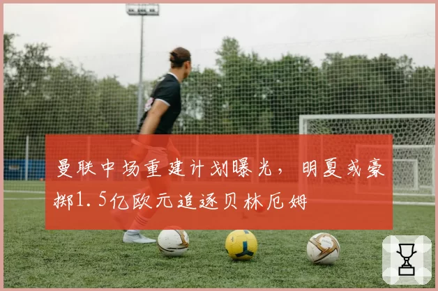 曼联中场重建计划曝光，明夏或豪掷1.5亿欧元追逐贝林厄姆