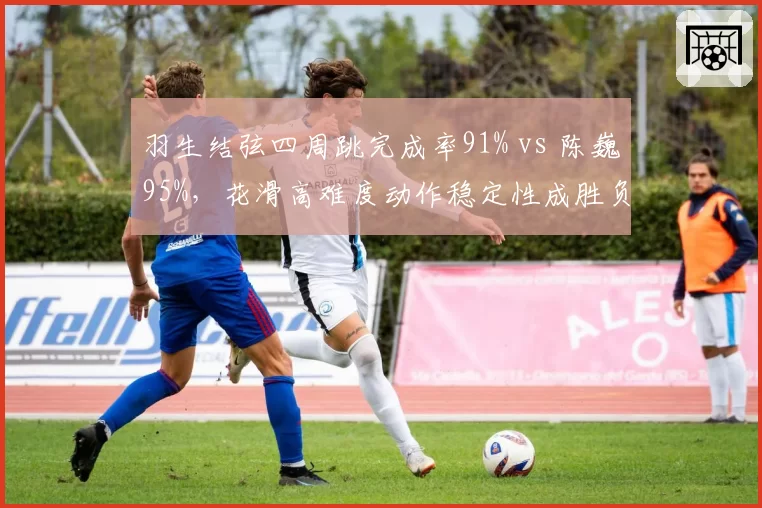 羽生结弦四周跳完成率91% vs 陈巍95%，花滑高难度动作稳定性成胜负手