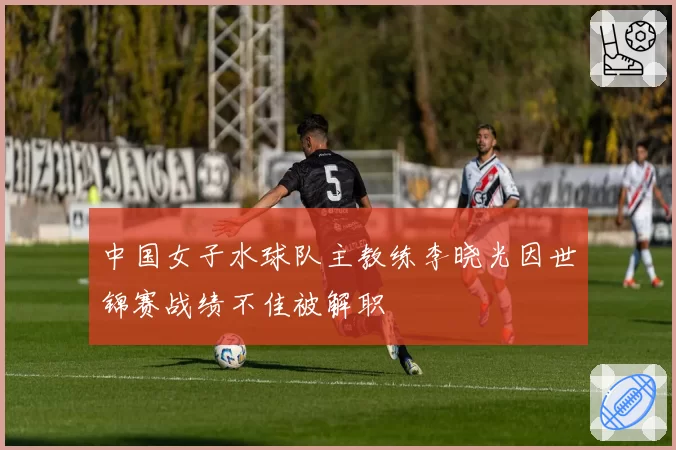 中国女子水球队主教练李晓光因世锦赛战绩不佳被解职