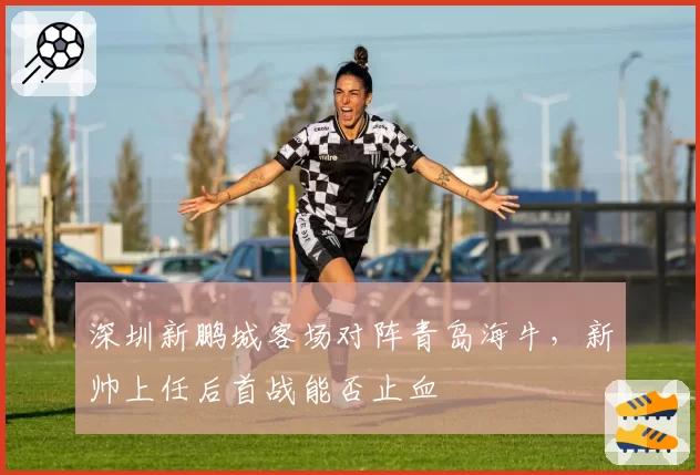 深圳新鹏城客场对阵青岛海牛，新帅上任后首战能否止血