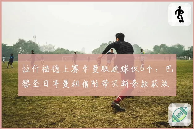 拉什福德上赛季曼联进球仅6个,巴黎圣日耳曼租借附带买断条款获放行