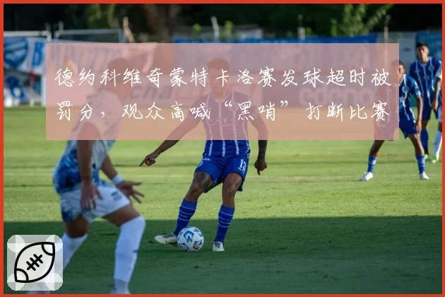 德约科维奇蒙特卡洛赛发球超时被罚分,观众高喊“黑哨”打断比赛