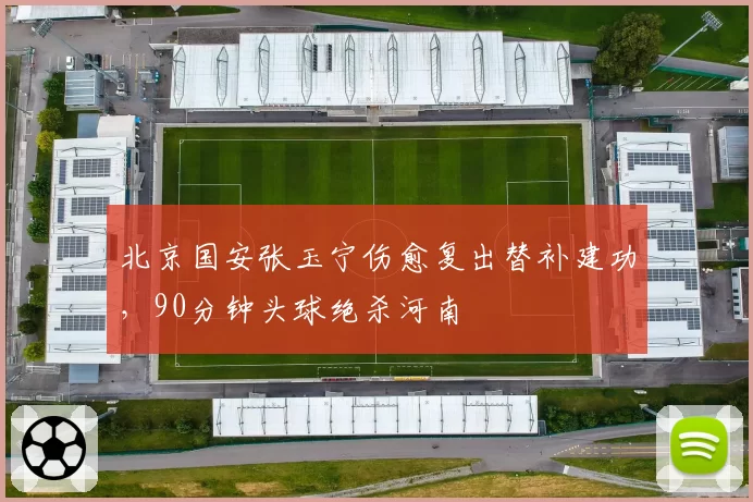 北京国安张玉宁伤愈复出替补建功，90分钟头球绝杀河南