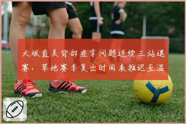 大坂直美背部痉挛问题连续三站退赛,草地赛季复出时间表推迟至温网