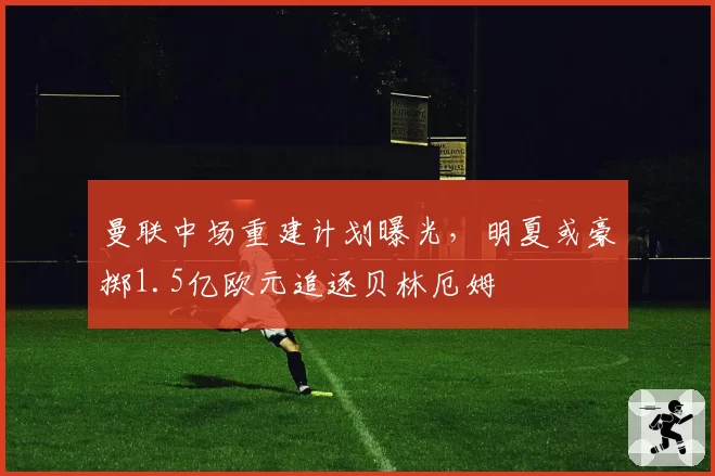 曼联中场重建计划曝光，明夏或豪掷1.5亿欧元追逐贝林厄姆