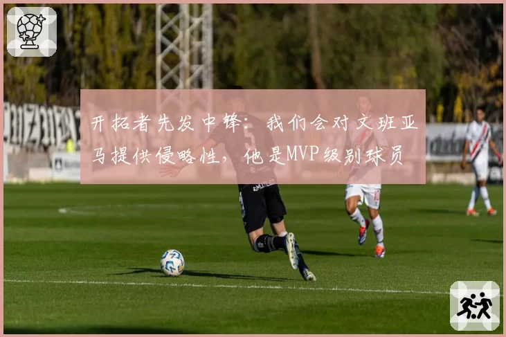 开拓者先发中锋：我们会对文班亚马提供侵略性，他是MVP级别球员