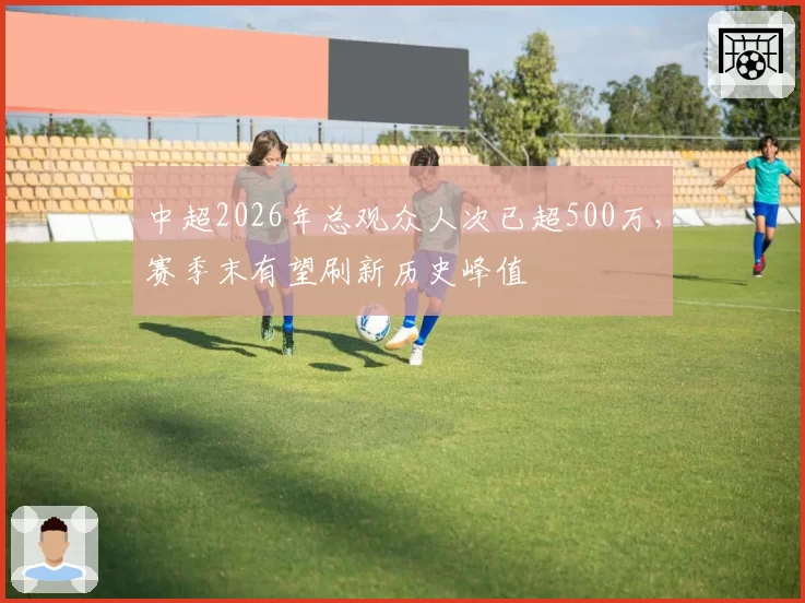 中超2026年总观众人次已超500万,赛季末有望刷新历史峰值