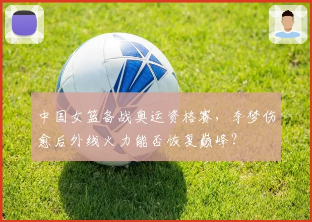 中国女篮备战奥运资格赛,李梦伤愈后外线火力能否恢复巅峰?