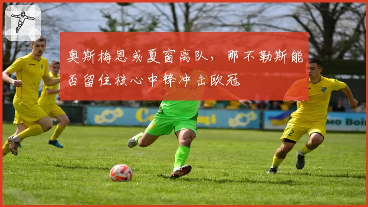 奥斯梅恩或夏窗离队，那不勒斯能否留住核心中锋冲击欧冠
