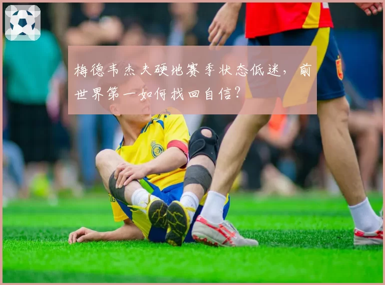 梅德韦杰夫硬地赛季状态低迷,前世界第一如何找回自信?