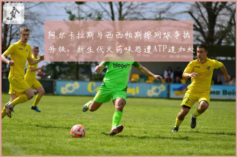阿尔卡拉斯与西西帕斯擦网球争执升级，新生代火药味恐遭ATP追加处罚