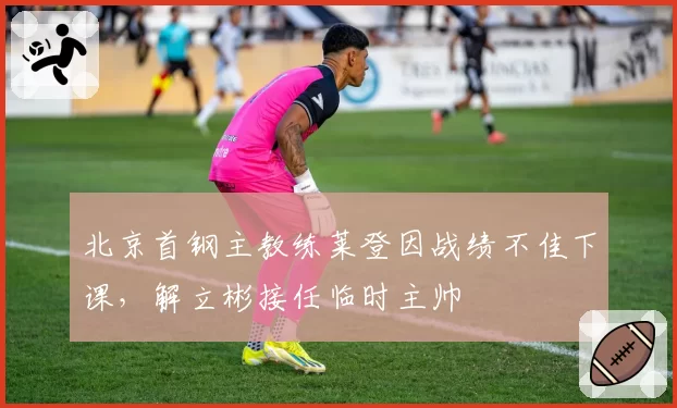 北京首钢主教练莱登因战绩不佳下课,解立彬接任临时主帅
