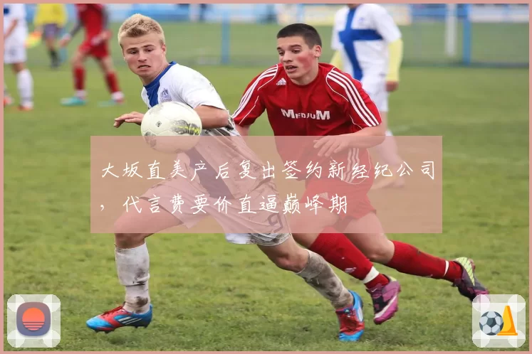 大坂直美产后复出签约新经纪公司，代言费要价直逼巅峰期