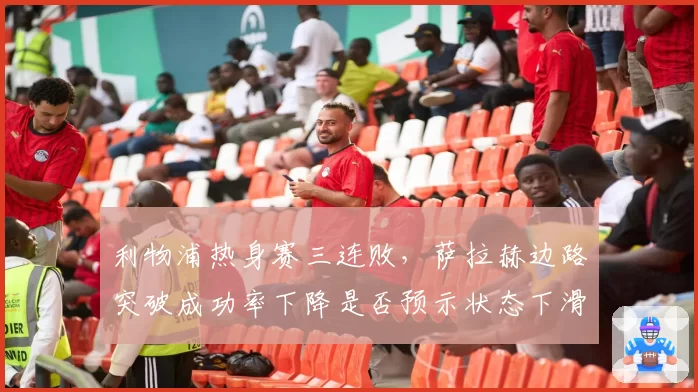 利物浦热身赛三连败,萨拉赫边路突破成功率下降是否预示状态下滑?