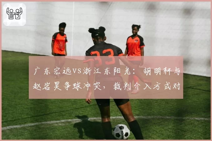 广东宏远vs浙江东阳光：胡明轩与赵岩昊争球冲突，裁判介入方式对比NBA标准遭批