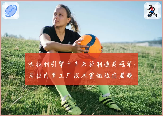 法拉利引擎十年未获制造商冠军，马拉内罗工厂技术重组迫在眉睫