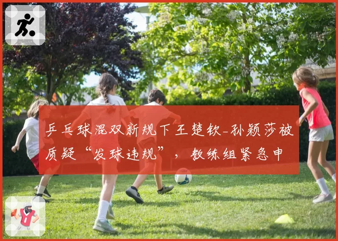 乒乓球混双新规下王楚钦_孙颖莎被质疑“发球违规”，教练组紧急申诉