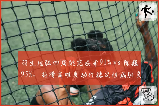 羽生结弦四周跳完成率91% vs 陈巍95%，花滑高难度动作稳定性成胜负手