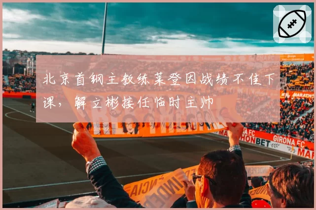 北京首钢主教练莱登因战绩不佳下课，解立彬接任临时主帅