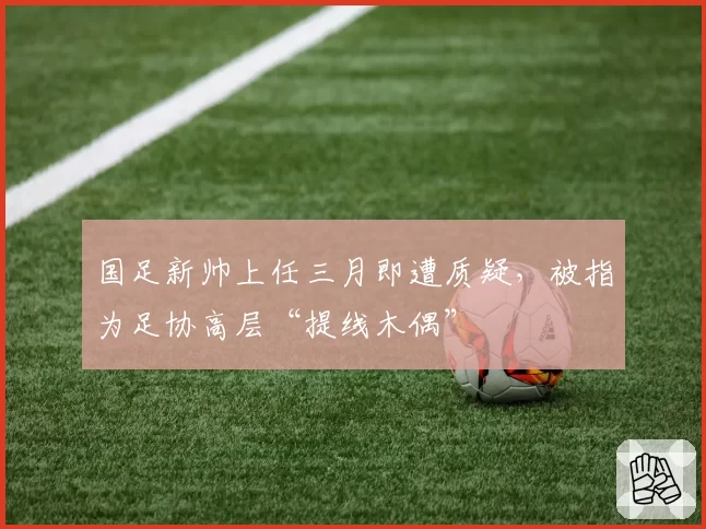 国足新帅上任三月即遭质疑，被指为足协高层“提线木偶”