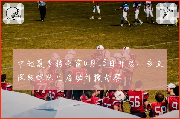 中超夏季转会窗6月15日开启，多支保级球队已启动外援考察