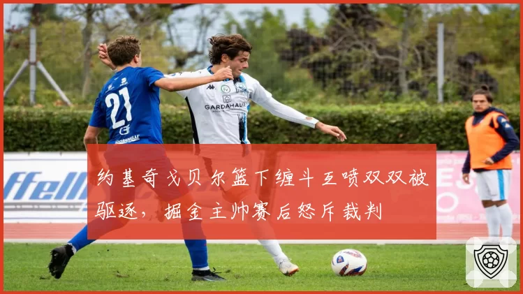 约基奇戈贝尔篮下缠斗互喷双双被驱逐,掘金主帅赛后怒斥裁判