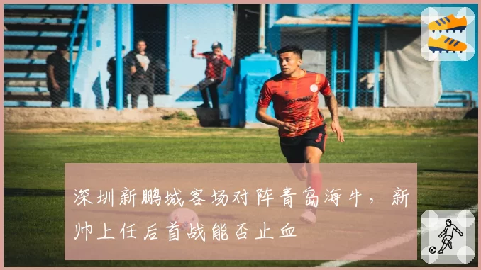 深圳新鹏城客场对阵青岛海牛，新帅上任后首战能否止血