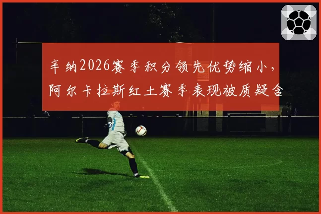 辛纳2026赛季积分领先优势缩小,阿尔卡拉斯红土赛季表现被质疑含金量?