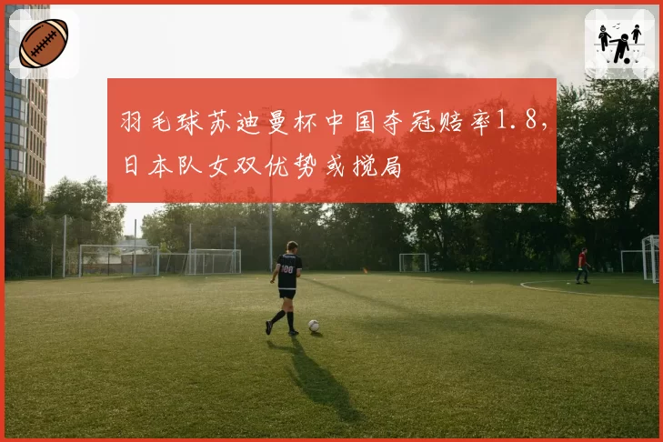 羽毛球苏迪曼杯中国夺冠赔率1.8,日本队女双优势或搅局