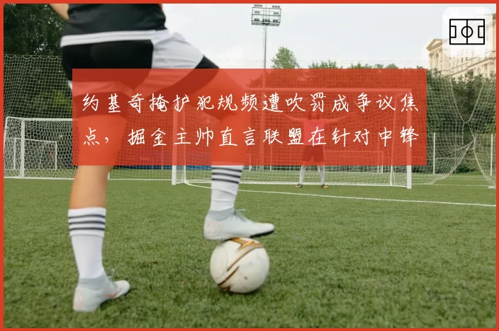 约基奇掩护犯规频遭吹罚成争议焦点,掘金主帅直言联盟在针对中锋